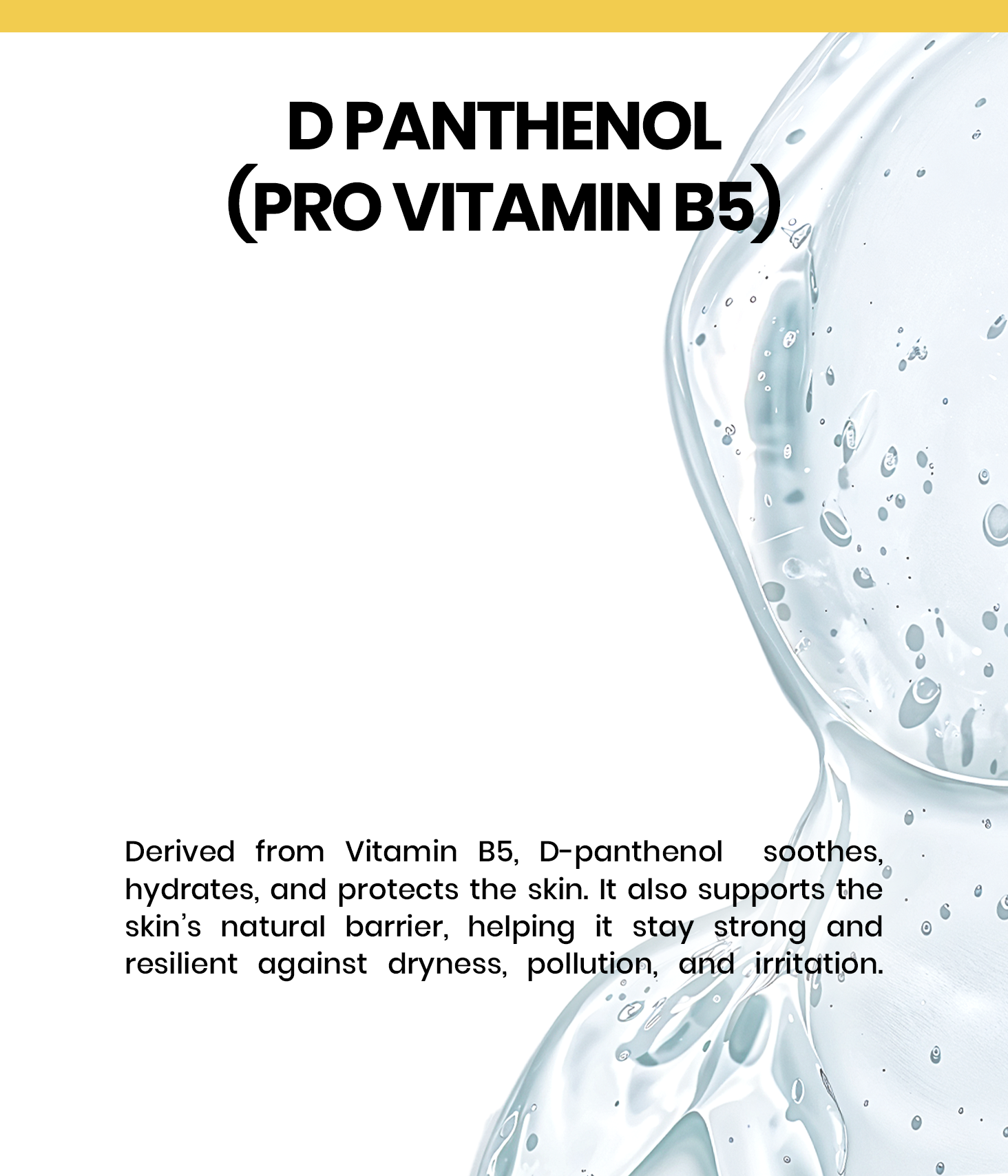 D-Panthenol, also known as Provitamin B5, is a water-soluble vitamin renowned for its soothing, hydrating, and repairing properties.
