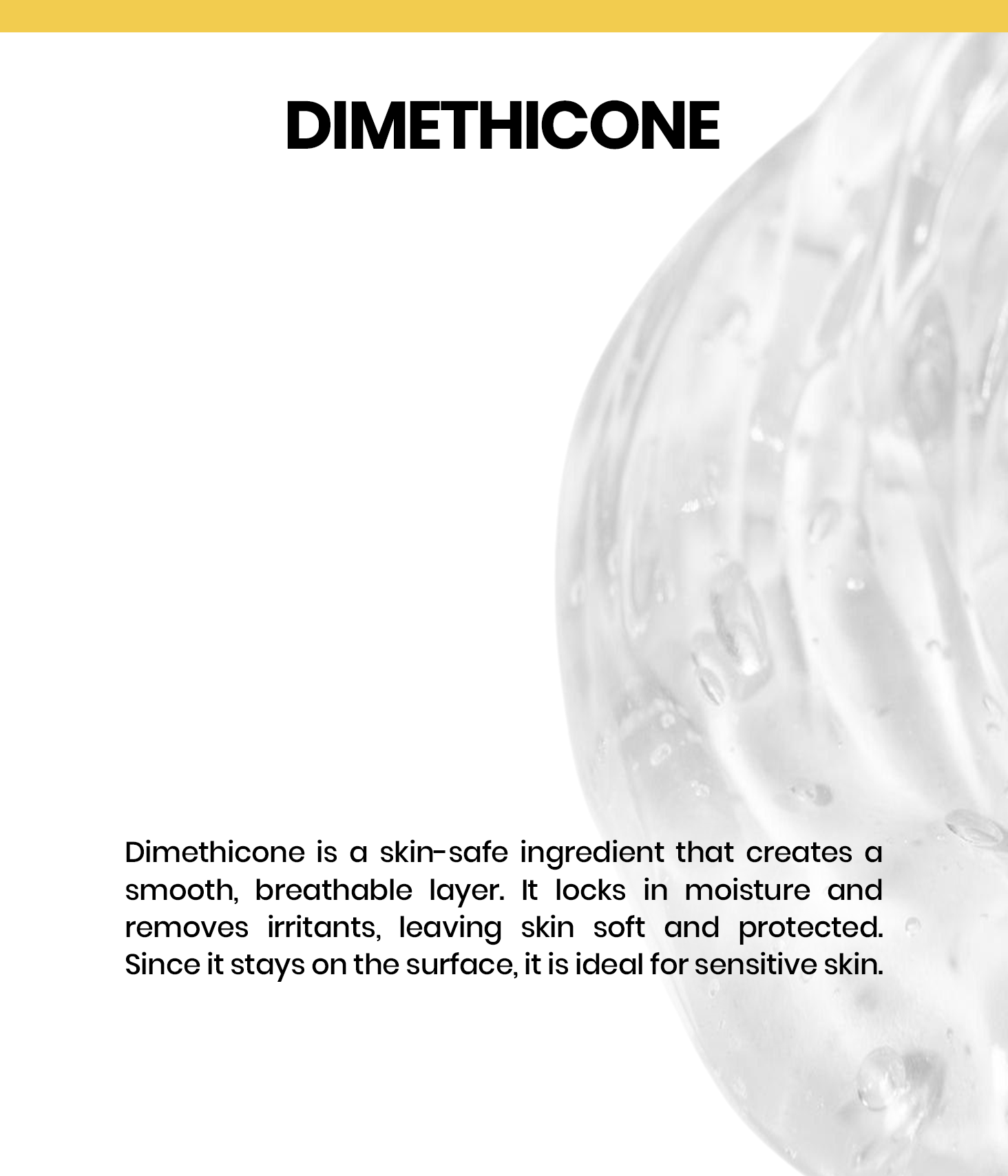 Dimethicone is a lightweight, non-comedogenic silicone that forms a protective barrier on the skin, locking in moisture, smoothing texture, and reducing irritation without clogging pores—ideal for sensitive skin.